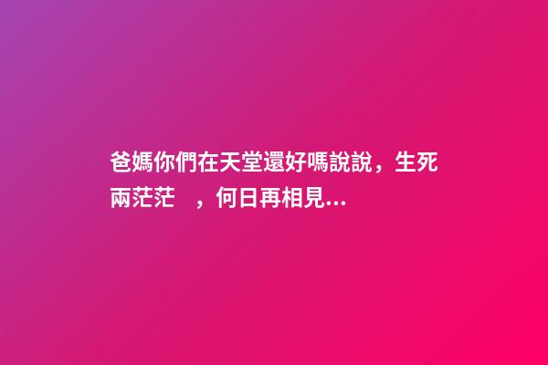 爸媽你們在天堂還好嗎說說，生死兩茫茫，何日再相見，親人心痛死，肝腸寸斷中，煎熬誰人知